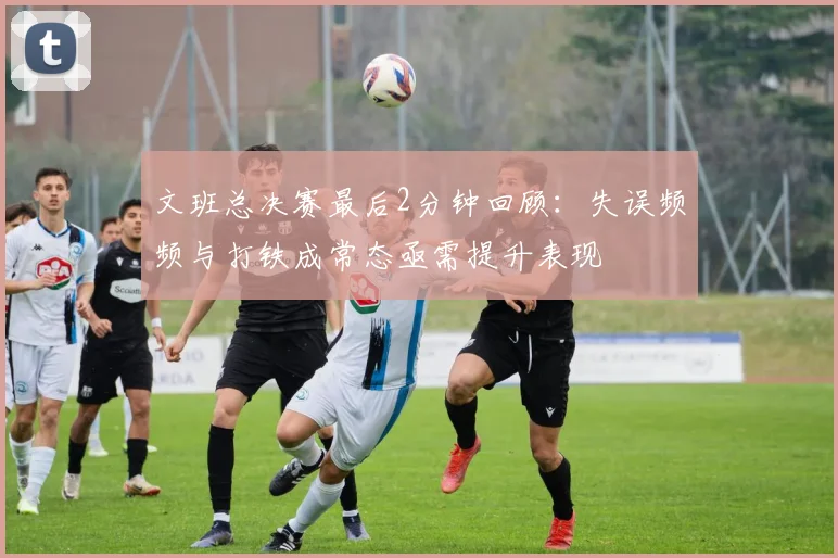 文班总决赛最后2分钟回顾：失误频频与打铁成常态亟需提升表现