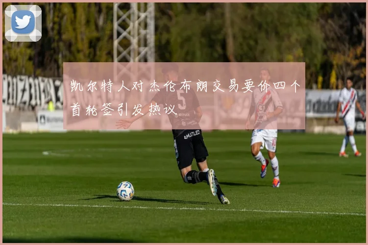 凯尔特人对杰伦布朗交易要价四个首轮签引发热议