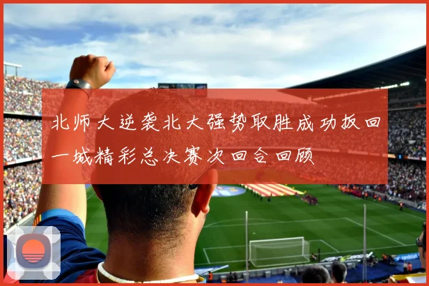 北师大逆袭北大强势取胜成功扳回一城精彩总决赛次回合回顾