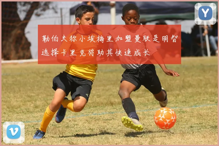 勒伯夫称小埃梅里加盟曼联是明智选择卡里克将助其快速成长