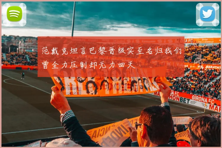 范戴克坦言巴黎晋级实至名归我们曾全力压制却无力回天