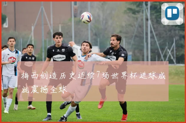 梅西创造历史连续7场世界杯进球成就震撼全球