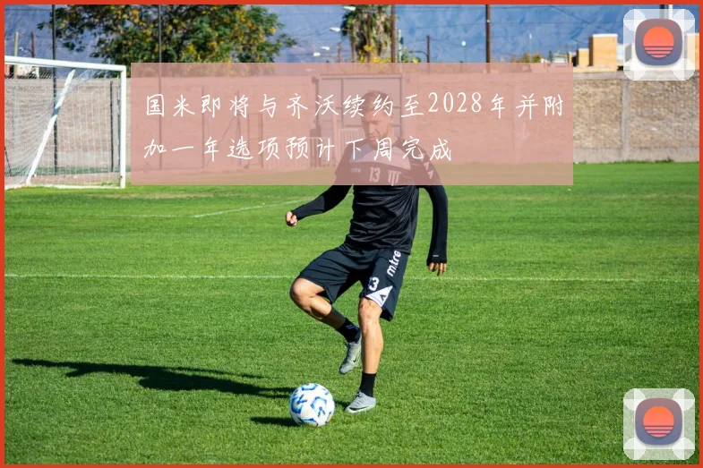 国米即将与齐沃续约至2028年并附加一年选项预计下周完成