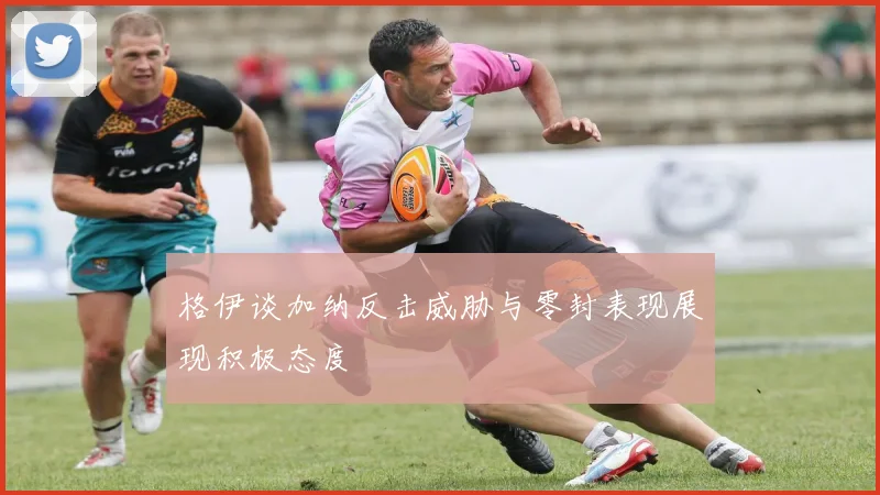 格伊谈加纳反击威胁与零封表现展现积极态度