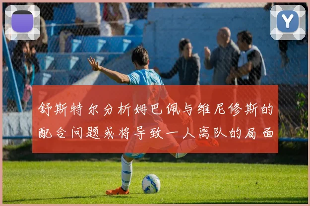 舒斯特尔分析姆巴佩与维尼修斯的配合问题或将导致一人离队的局面
