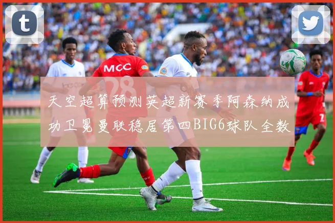 天空超算预测英超新赛季阿森纳成功卫冕曼联稳居第四BIG6球队全数进入前六名