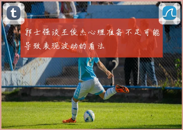 郭士强谈王俊杰心理准备不足可能导致表现波动的看法