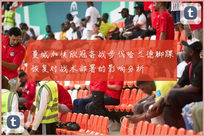 曼城加快欧冠备战步伐哈兰德脚踝恢复对战术部署的影响分析
