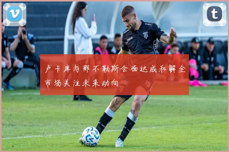 卢卡库与那不勒斯会面达成和解全市场关注未来动向