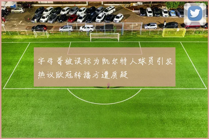 字母哥被误标为凯尔特人球员引发热议欧冠转播方遭质疑