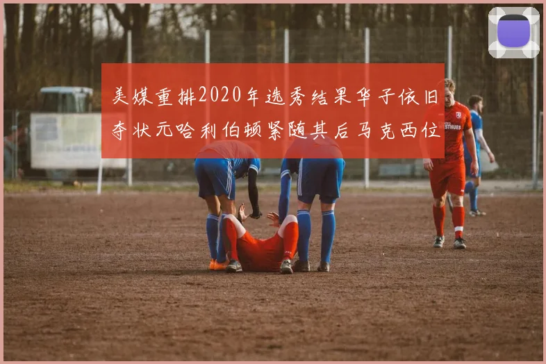 美媒重排2020年选秀结果华子依旧夺状元哈利伯顿紧随其后马克西位列探花