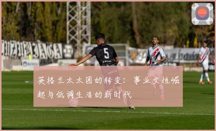 英格兰太太团的转变：事业女性崛起与低调生活的新时代
