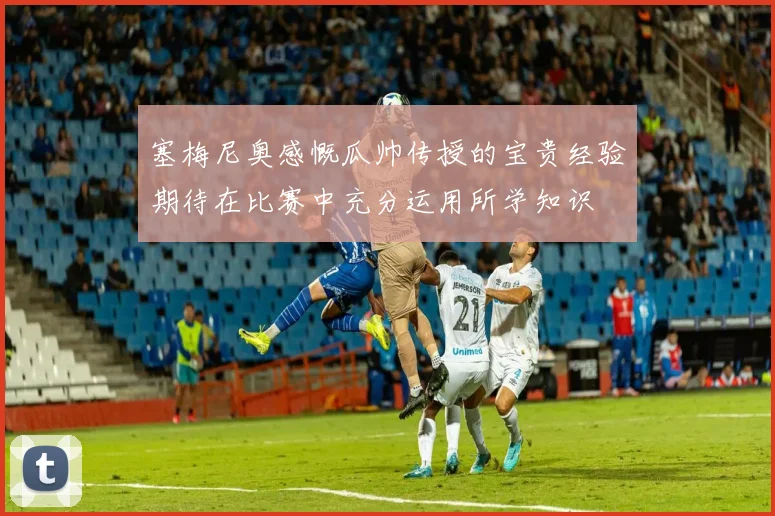 塞梅尼奥感慨瓜帅传授的宝贵经验期待在比赛中充分运用所学知识