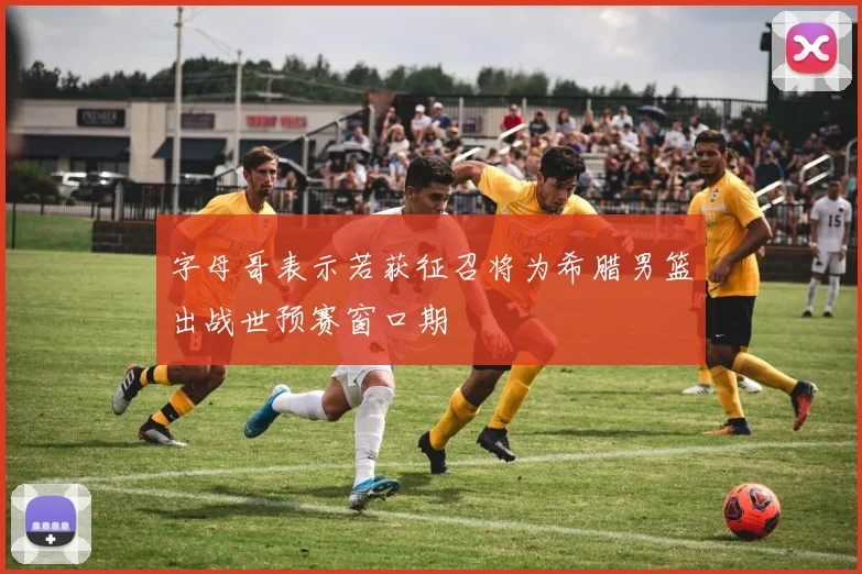 字母哥表示若获征召将为希腊男篮出战世预赛窗口期