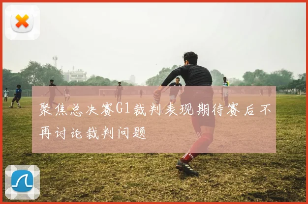 聚焦总决赛G1裁判表现期待赛后不再讨论裁判问题