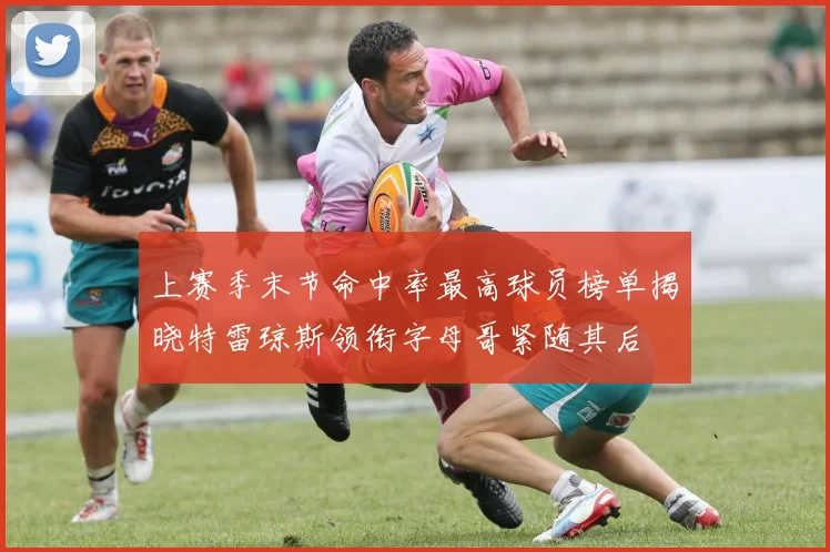 上赛季末节命中率最高球员榜单揭晓特雷琼斯领衔字母哥紧随其后