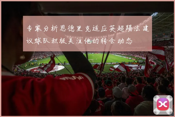 专家分析恩德里克适应英超踢法建议球队积极关注他的转会动态