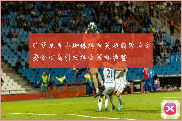 巴萨放弃小蜘蛛转向英超前锋马竞要价过高引发转会策略调整