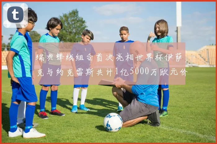 瑞典锋线组合首次亮相世界杯伊萨克与约克雷斯共计1亿5000万欧元价值