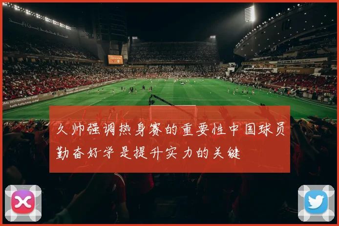 久帅强调热身赛的重要性中国球员勤奋好学是提升实力的关键
