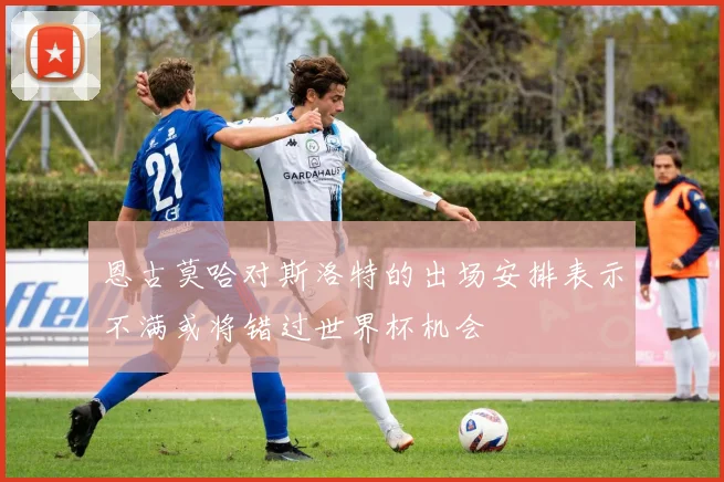 恩古莫哈对斯洛特的出场安排表示不满或将错过世界杯机会