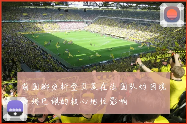 前国脚分析登贝莱在法国队的困境与姆巴佩的核心地位影响