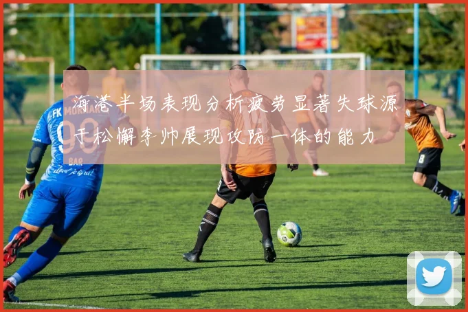 海港半场表现分析疲劳显著失球源于松懈李帅展现攻防一体的能力