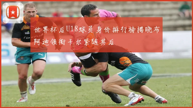 世界杯后U18球员身价排行榜揭晓布阿迪领衔卡尔紧随其后