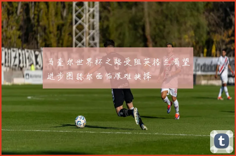 马奎尔世界杯之路受阻英格兰渴望进步图赫尔面临艰难抉择