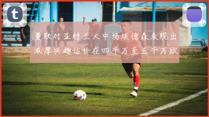 曼联对亚特兰大中场埃德森表现出浓厚兴趣估价在四千万至五千万欧元之间