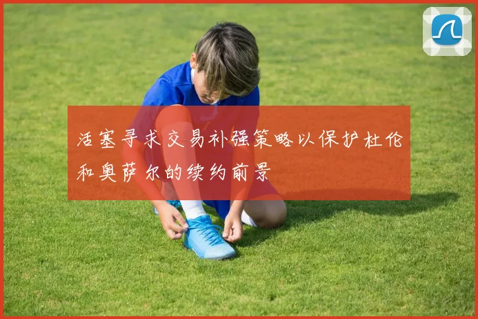 活塞寻求交易补强策略以保护杜伦和奥萨尔的续约前景