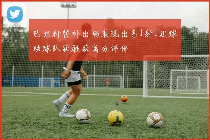 巴尔科替补出场表现出色1射1进球助球队获胜获高分评价