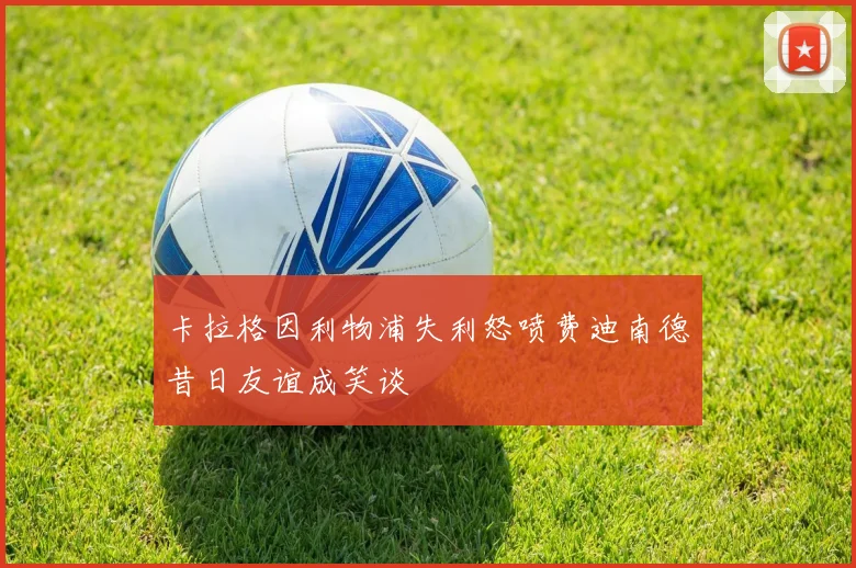 卡拉格因利物浦失利怒喷费迪南德昔日友谊成笑谈
