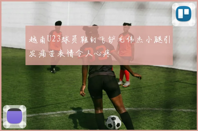 越南U23球员鞋钉飞铲毛伟杰小腿引发痛苦表情令人心疼