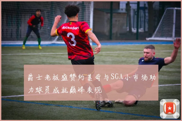 爵士老板盛赞约基奇与SGA小市场助力球员成就巅峰表现