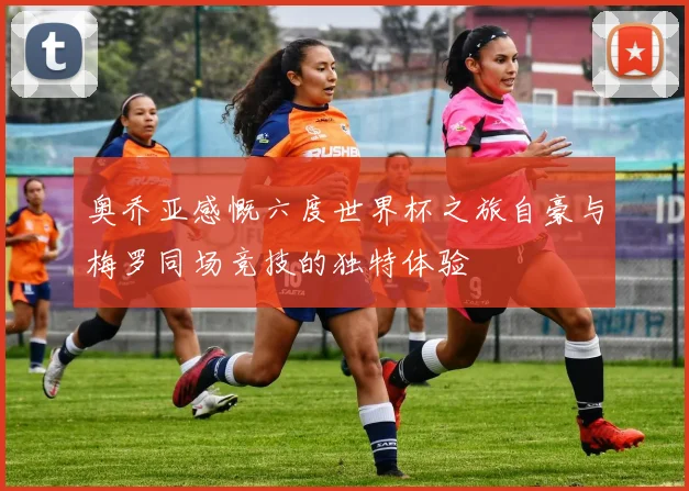 奥乔亚感慨六度世界杯之旅自豪与梅罗同场竞技的独特体验