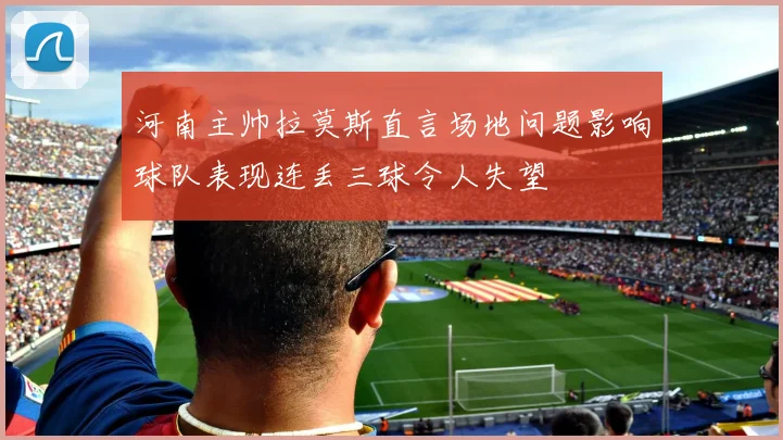 河南主帅拉莫斯直言场地问题影响球队表现连丢三球令人失望