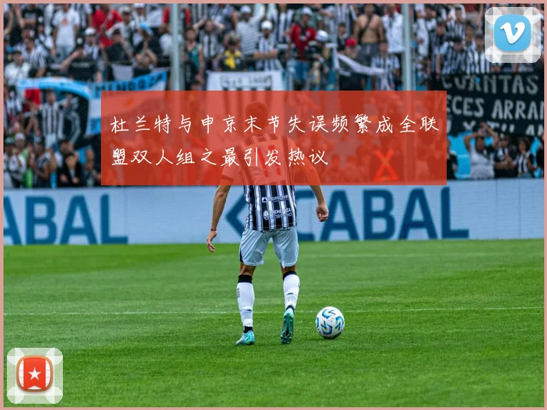 杜兰特与申京末节失误频繁成全联盟双人组之最引发热议