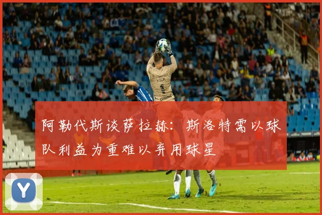 阿勒代斯谈萨拉赫：斯洛特需以球队利益为重难以弃用球星